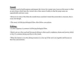 Sound:
• Sound is used to build suspense and prepare the viewer for a jump scare, however this music is often
an anti-climax which lures the viewers into a false sense of safety so that the jump scares are
unpredictable and more scary.
• However in some of the films the sounds/music used don’t match the action that is onscreen, this is
every rare though.
• The music in killer/psychological films often follow conventions.
Editing:
• A chase sequence is common in killer/psychological films.
• Quick cuts are often used and fast paced editing is often used to emphasise drama and tension which
is why it’s common during sacrifices in the rituals.
• When the drama is over the editing resumes to a close up of the survivors together and focuses on
their face and emotions.
 