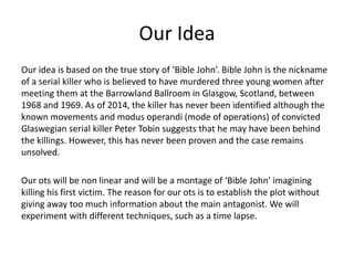 Our Idea
Our idea is based on the true story of ‘Bible John’. Bible John is the nickname
of a serial killer who is believed to have murdered three young women after
meeting them at the Barrowland Ballroom in Glasgow, Scotland, between
1968 and 1969. As of 2014, the killer has never been identified although the
known movements and modus operandi (mode of operations) of convicted
Glaswegian serial killer Peter Tobin suggests that he may have been behind
the killings. However, this has never been proven and the case remains
unsolved.
Our ots will be non linear and will be a montage of ‘Bible John’ imagining
killing his first victim. The reason for our ots is to establish the plot without
giving away too much information about the main antagonist. We will
experiment with different techniques, such as a time lapse.
 