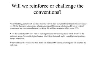 Will we reinforce or challenge the
conventions?
• For the editing, camerawork and mise en scene we will most likely reinforce the conventions because
we fill that these conventions make killer/psychological films more entertaining. However we don’t
want to over use conventions because ewe know this will have a negative effect on our OTS.
• For the sound of our OTS we want to challenge the conventions using music which doesn’t fit the
action on screen. We want to do this because it isn’t done that much and is very effective at creating a
creepy atmosphere.
• We want to do this because we think that it will make our OTS more disturbing and will entertain the
audience.
 