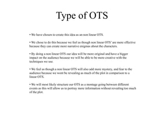 Type of OTS
• We have chosen to create this idea as an non linear OTS.
• We chose to do this because we feel as though non linear OTS’ are more effective
because they can create more narrative enigmas about the characters.
• By doing a non linear OTS our idea will be more original and have a bigger
impact on the audience because we will be able to be more creative with the
techniques we use.
• We feel as though a non linear OTS will also add more mystery, and fear to the
audience because we wont be revealing as much of the plot in comparison to a
linear OTS.
• We will most likely structure our OTS as a montage going between different
events as this will allow us to portray more information without revealing too much
of the plot.
 