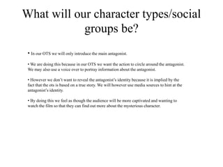 What will our character types/social
groups be?
• In our OTS we will only introduce the main antagonist.
• We are doing this because in our OTS we want the action to circle around the antagonist.
We may also use a voice over to portray information about the antagonist.
• However we don’t want to reveal the antagonist’s identity because it is implied by the
fact that the ots is based on a true story. We will however use media sources to hint at the
antagonist’s identity.
• By doing this we feel as though the audience will be more captivated and wanting to
watch the film so that they can find out more about the mysterious character.
 