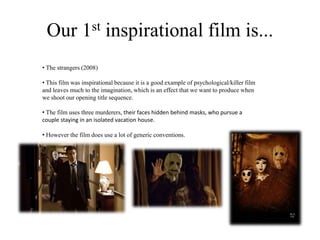 Our 1st inspirational film is...
• The strangers (2008)
• This film was inspirational because it is a good example of psychological/killer film
and leaves much to the imagination, which is an effect that we want to produce when
we shoot our opening title sequence.
• The film uses three murderers, their faces hidden behind masks, who pursue a
couple staying in an isolated vacation house.
• However the film does use a lot of generic conventions.
 
