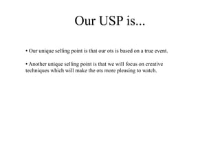 Our USP is...
• Our unique selling point is that our ots is based on a true event.
• Another unique selling point is that we will focus on creative
techniques which will make the ots more pleasing to watch.
 