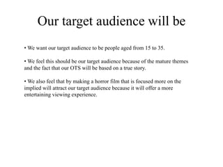 Our target audience will be
• We want our target audience to be people aged from 15 to 35.
• We feel this should be our target audience because of the mature themes
and the fact that our OTS will be based on a true story.
• We also feel that by making a horror film that is focused more on the
implied will attract our target audience because it will offer a more
entertaining viewing experience.
 