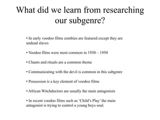 What did we learn from researching
our subgenre?
• In early voodoo films zombies are featured except they are
undead slaves
• Voodoo films were most common in 1930 – 1950
• Chants and rituals are a common theme
• Communicating with the devil is common in this subgenre
• Possession is a key element of voodoo films
• African Witchdoctors are usually the main antagonists
• In recent voodoo films such as ‘Child’s Play’ the main
antagonist is trying to control a young boys soul.
 