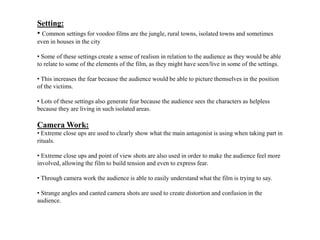 Setting:
• Common settings for voodoo films are the jungle, rural towns, isolated towns and sometimes
even in houses in the city
• Some of these settings create a sense of realism in relation to the audience as they would be able
to relate to some of the elements of the film, as they might have seen/live in some of the settings.
• This increases the fear because the audience would be able to picture themselves in the position
of the victims.
• Lots of these settings also generate fear because the audience sees the characters as helpless
because they are living in such isolated areas.
Camera Work:
• Extreme close ups are used to clearly show what the main antagonist is using when taking part in
rituals.
• Extreme close ups and point of view shots are also used in order to make the audience feel more
involved, allowing the film to build tension and even to express fear.
• Through camera work the audience is able to easily understand what the film is trying to say.
• Strange angles and canted camera shots are used to create distortion and confusion in the
audience.
 