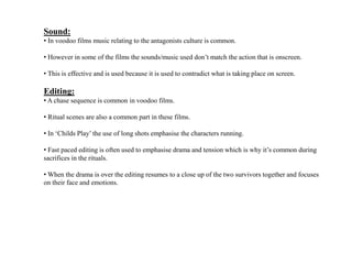 Sound:
• In voodoo films music relating to the antagonists culture is common.
• However in some of the films the sounds/music used don’t match the action that is onscreen.
• This is effective and is used because it is used to contradict what is taking place on screen.
Editing:
• A chase sequence is common in voodoo films.
• Ritual scenes are also a common part in these films.
• In ‘Childs Play’ the use of long shots emphasise the characters running.
• Fast paced editing is often used to emphasise drama and tension which is why it’s common during
sacrifices in the rituals.
• When the drama is over the editing resumes to a close up of the two survivors together and focuses
on their face and emotions.
 