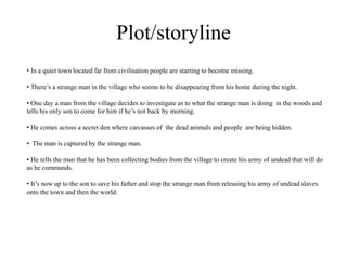 Plot/storyline
• In a quiet town located far from civilisation people are starting to become missing.
• There’s a strange man in the village who seems to be disappearing from his home during the night.
• One day a man from the village decides to investigate as to what the strange man is doing in the woods and
tells his only son to come for him if he’s not back by morning.
• He comes across a secret den where carcasses of the dead animals and people are being hidden.
• The man is captured by the strange man.
• He tells the man that he has been collecting bodies from the village to create his army of undead that will do
as he commands.
• It’s now up to the son to save his father and stop the strange man from releasing his army of undead slaves
onto the town and then the world.
 