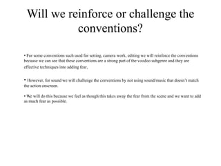 Will we reinforce or challenge the
conventions?
• For some conventions such used for setting, camera work, editing we will reinforce the conventions
because we can see that these conventions are a strong part of the voodoo subgenre and they are
effective techniques into adding fear.
• However, for sound we will challenge the conventions by not using sound/music that doesn’t match
the action onscreen.
• We will do this because we feel as though this takes away the fear from the scene and we want to add
as much fear as possible.
 