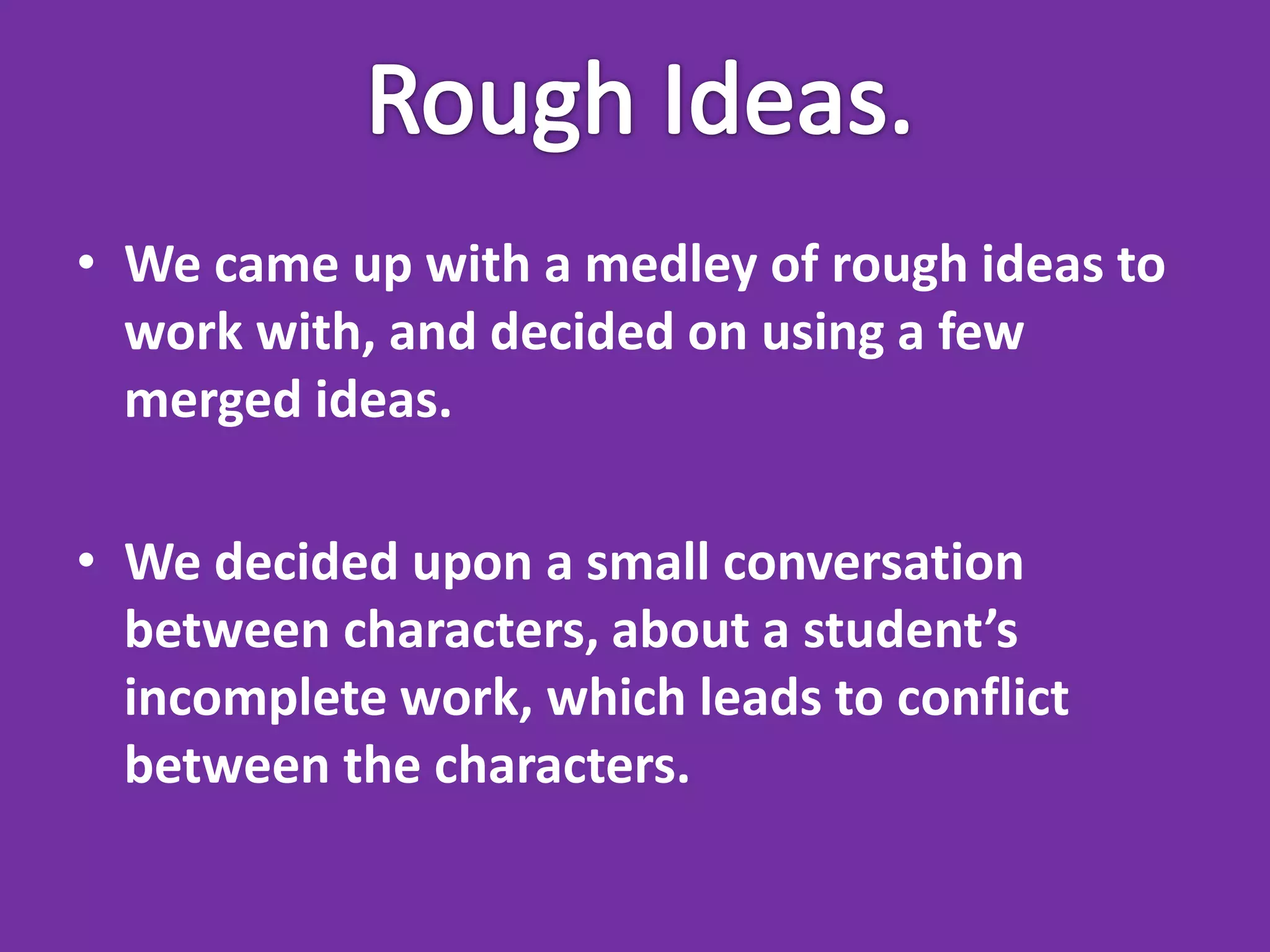 • We came up with a medley of rough ideas to
  work with, and decided on using a few
  merged ideas.

• We decided upon a small conversation
  between characters, about a student’s
  incomplete work, which leads to conflict
  between the characters.
 