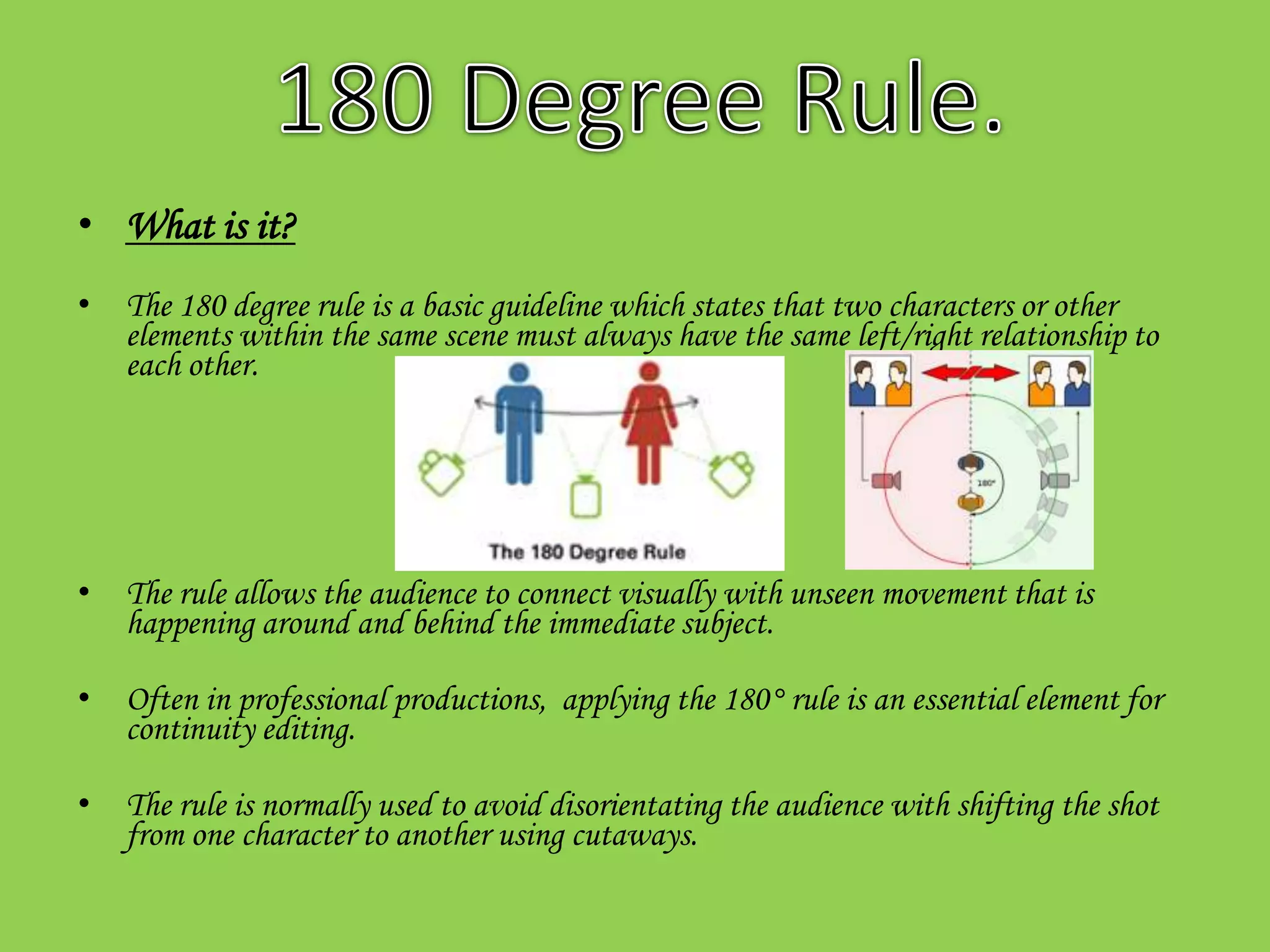 • What is it?
• The 180 degree rule is a basic guideline which states that two characters or other
  elements within the same scene must always have the same left/right relationship to
  each other.




• The rule allows the audience to connect visually with unseen movement that is
  happening around and behind the immediate subject.

• Often in professional productions, applying the 180° rule is an essential element for
  continuity editing.

• The rule is normally used to avoid disorientating the audience with shifting the shot
  from one character to another using cutaways.
 