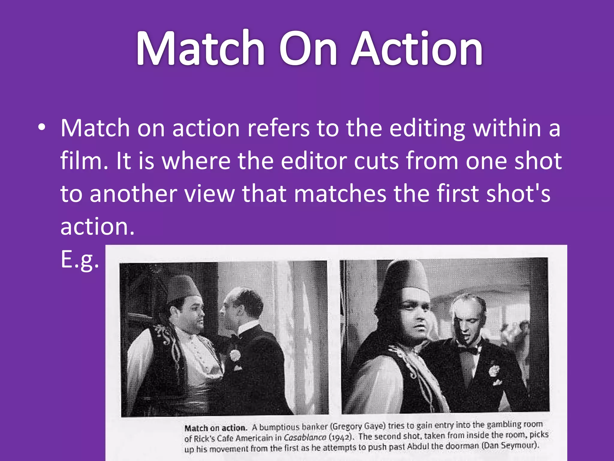 • Match on action refers to the editing within a
  film. It is where the editor cuts from one shot
  to another view that matches the first shot's
  action.
  E.g.
 