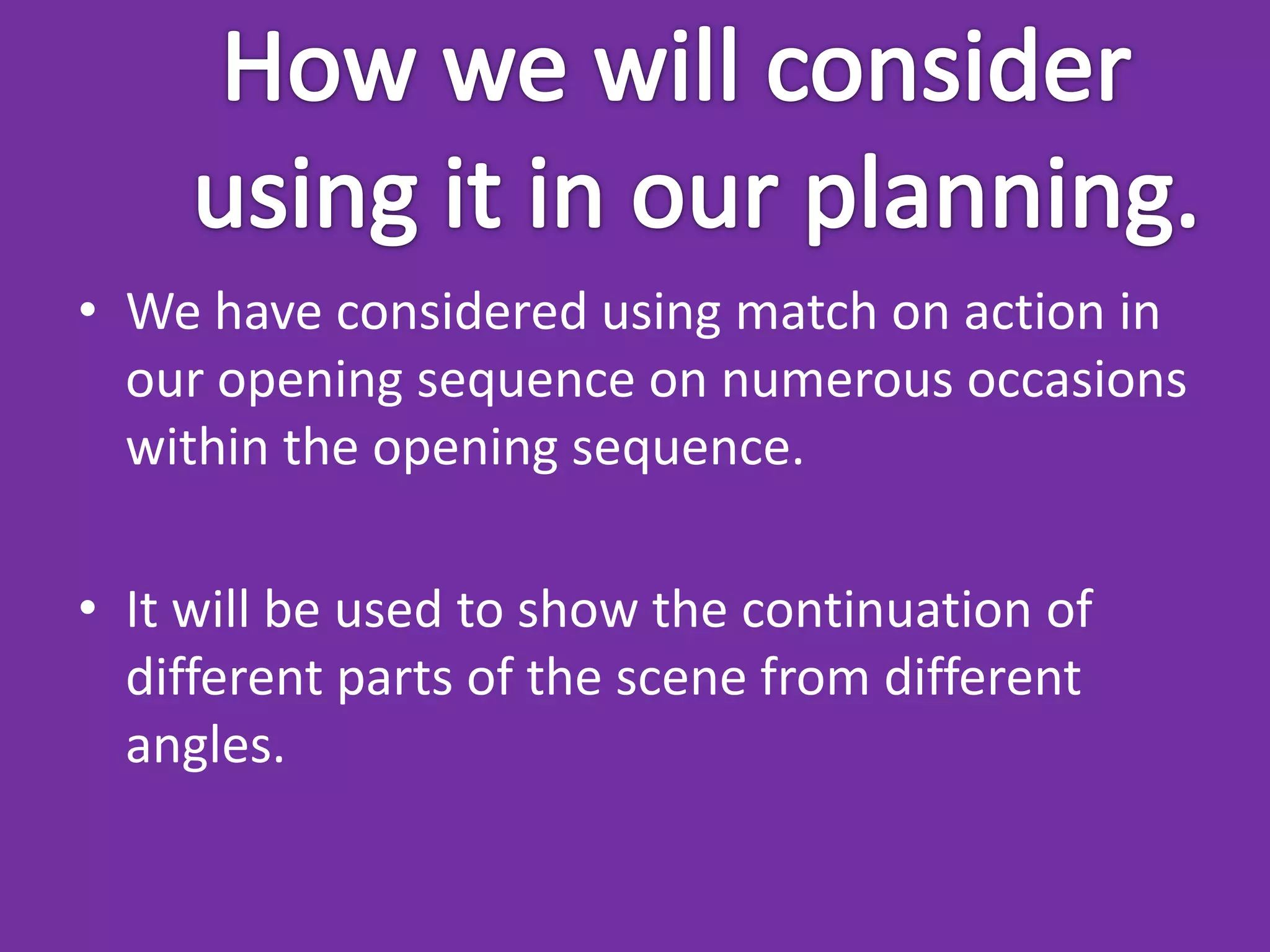 • We have considered using match on action in
  our opening sequence on numerous occasions
  within the opening sequence.

• It will be used to show the continuation of
  different parts of the scene from different
  angles.
 