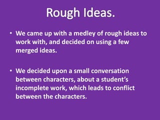 • We came up with a medley of rough ideas to
  work with, and decided on using a few
  merged ideas.

• We decided upon a small conversation
  between characters, about a student’s
  incomplete work, which leads to conflict
  between the characters.
 