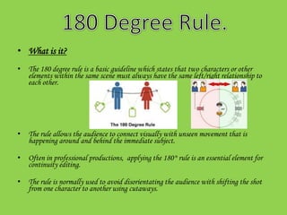 • What is it?
• The 180 degree rule is a basic guideline which states that two characters or other
  elements within the same scene must always have the same left/right relationship to
  each other.




• The rule allows the audience to connect visually with unseen movement that is
  happening around and behind the immediate subject.

• Often in professional productions, applying the 180° rule is an essential element for
  continuity editing.

• The rule is normally used to avoid disorientating the audience with shifting the shot
  from one character to another using cutaways.
 