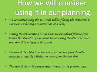 • We considered using the 180° rule whilst filming the characters in
  our scene are having a conversation at a desk.

• During the conversation in our scene we considered filming from
  behind the shoulder of one character capturing the other character
  who would be talking at this point.

• We would then film from the same position but from the other
  character at exactly 180 degrees away from the last shot.

• This would place the camera directly opposite the previous shot.
 