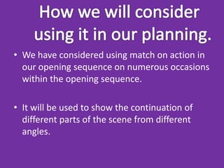 • We have considered using match on action in
  our opening sequence on numerous occasions
  within the opening sequence.

• It will be used to show the continuation of
  different parts of the scene from different
  angles.
 