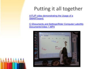 Putting it all together
A FLIP video demonstrating the Usage of a
SMARTboard:

C:Documents and SettingsRider Computer LabsMy
DocumentsVideo 1.MP4
 