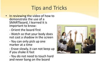Tips and Tricks
• In reviewing the video of how to
  demonstrate the use of a
  SMARTboard, I learned it is
  important to know:
  - Orient the board first
  - Watch so that your body does
  not cast a shadow in the screen
  - You can only pick up one
  marker at a time
  - Erase slowly, it can not keep up
  if you shake it fast
  - You do not need to touch hard
  and never bang on the board
 