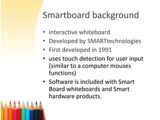 Smartboard background
• interactive whiteboard
• Developed by SMARTtechnologies
• First developed in 1991
• uses touch detection for user input
  (similar to a computer mouses
  functions)
• Software is included with Smart
  Board whiteboards and Smart
  hardware products.
 