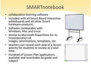 SMARTnotebook
• collaborative learning software
• included with all Smart Board interactive
  whiteboards and all other Smart
  hardware products.
• Software combatable with
  Windows, Mac and Linux
• Similar to Microsoft PowerPoint for its
  incoorperation of
  images, amnimations, templates, etc.
• teachers can record each step of a lesson
  activity for students to review at a later
  time.
• Hundred of Lesson Plan applications
  available and searchable by grade and
  subject
 