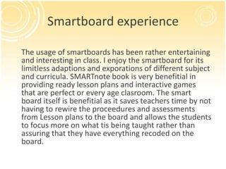 Smartboard experience

The usage of smartboards has been rather entertaining
and interesting in class. I enjoy the smartboard for its
limitless adaptions and exporations of different subject
and curricula. SMARTnote book is very benefitial in
providing ready lesson plans and interactive games
that are perfect or every age clasroom. The smart
board itself is benefitial as it saves teachers time by not
having to rewire the proceedures and assessments
from Lesson plans to the board and allows the students
to focus more on what tis being taught rather than
assuring that they have everything recoded on the
board.
 