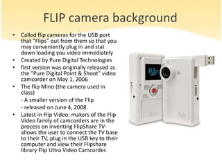 FLIP camera background
• Called flip cameras for the USB port
  that “Flips” out from them so that you
  may conveniently plug in and stat
  down loading you video immediately
• Created by Pure Digital Technologies
• first version was originally released as
  the "Pure Digital Point & Shoot" video
  camcorder on May 1, 2006
• The flip Mino (the camera used in
  class)
  - A smaller version of the Flip
  - released on June 4, 2008.
• Latest in Flip Video: makers of the Flip
  Video family of camcorders are in the
  process on inventing FlipShare TV-
  allows the user to connect the TV base
  to their TV, plug in the USB key to their
  computer and view their Flipshare
  library Flip Ultra Video Camcorder.
 