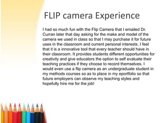 FLIP camera Experience
I had so much fun with the Flip Camera that I emailed Dr.
Curran later that day asking for the make and model of the
camera we used in class so that I may purchase it for future
uses in the classroom and current personal interests. I feel
that it is a innovative tool that every teacher should have in
their classroom. It provides students different opportunities for
creativity and give educators the option to self evaluate their
teaching practices if they choose to record themselves. I
would even use a flip camera as an undergraduate student in
my methods courses so as to place in my eportfolio so that
future employers can observe my teaching styles and
hopefully hire me for the job!
 