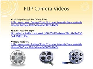 FLIP Camera Videos
•A journey through the Deans Suite
C:Documents and SettingsRider Computer LabsMy DocumentsMy
VideosFlipShare DataVideosVID00024.MP4

•Sarah’s weather report
http://sharing.theflip.com/greeting/30185811/sid/ebec28a102dffea7a6
1e4c73881163e1

•People Watching
C:Documents and SettingsRider Computer LabsMy DocumentsMy
VideosFlipShare DataVideosVID00023.MP4
 
