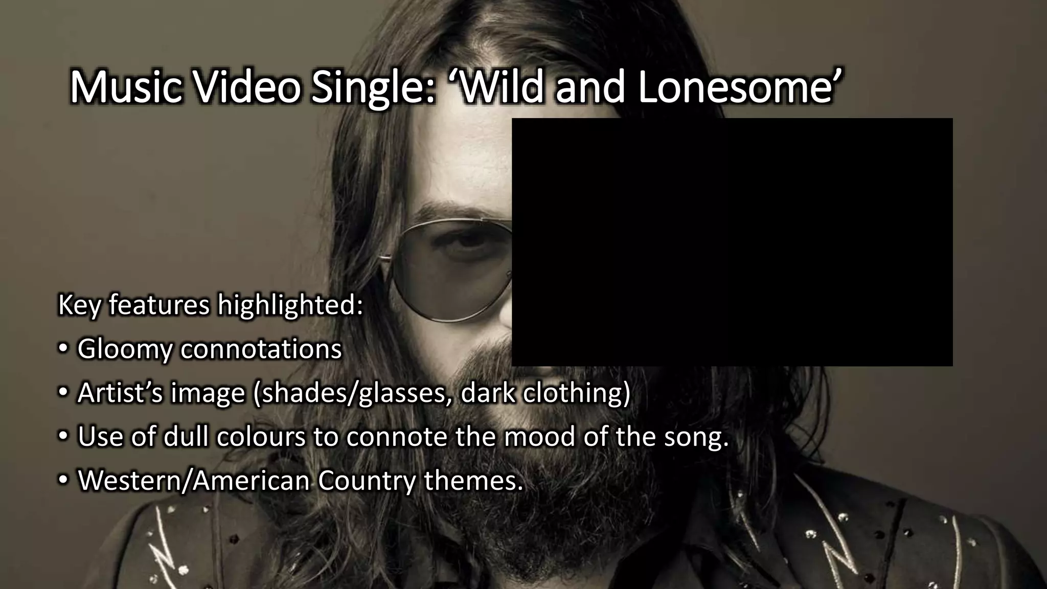 Music Video Single: ‘Wild and Lonesome’
Key features highlighted:
• Gloomy connotations
• Artist’s image (shades/glasses, dark clothing)
• Use of dull colours to connote the mood of the song.
• Western/American Country themes.
 
