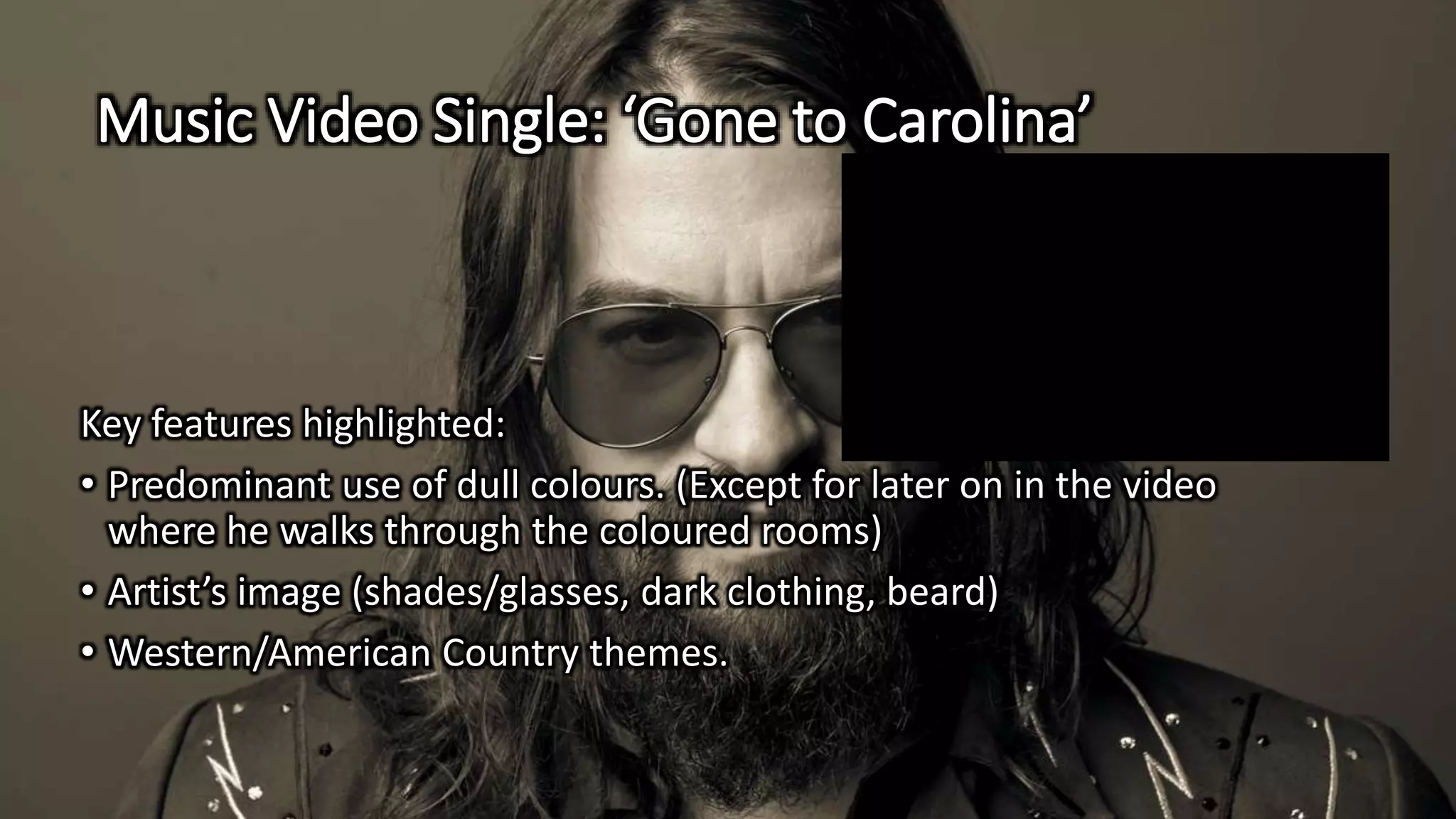 Music Video Single: ‘Gone to Carolina’
Key features highlighted:
• Predominant use of dull colours. (Except for later on in the video
where he walks through the coloured rooms)
• Artist’s image (shades/glasses, dark clothing, beard)
• Western/American Country themes.
 