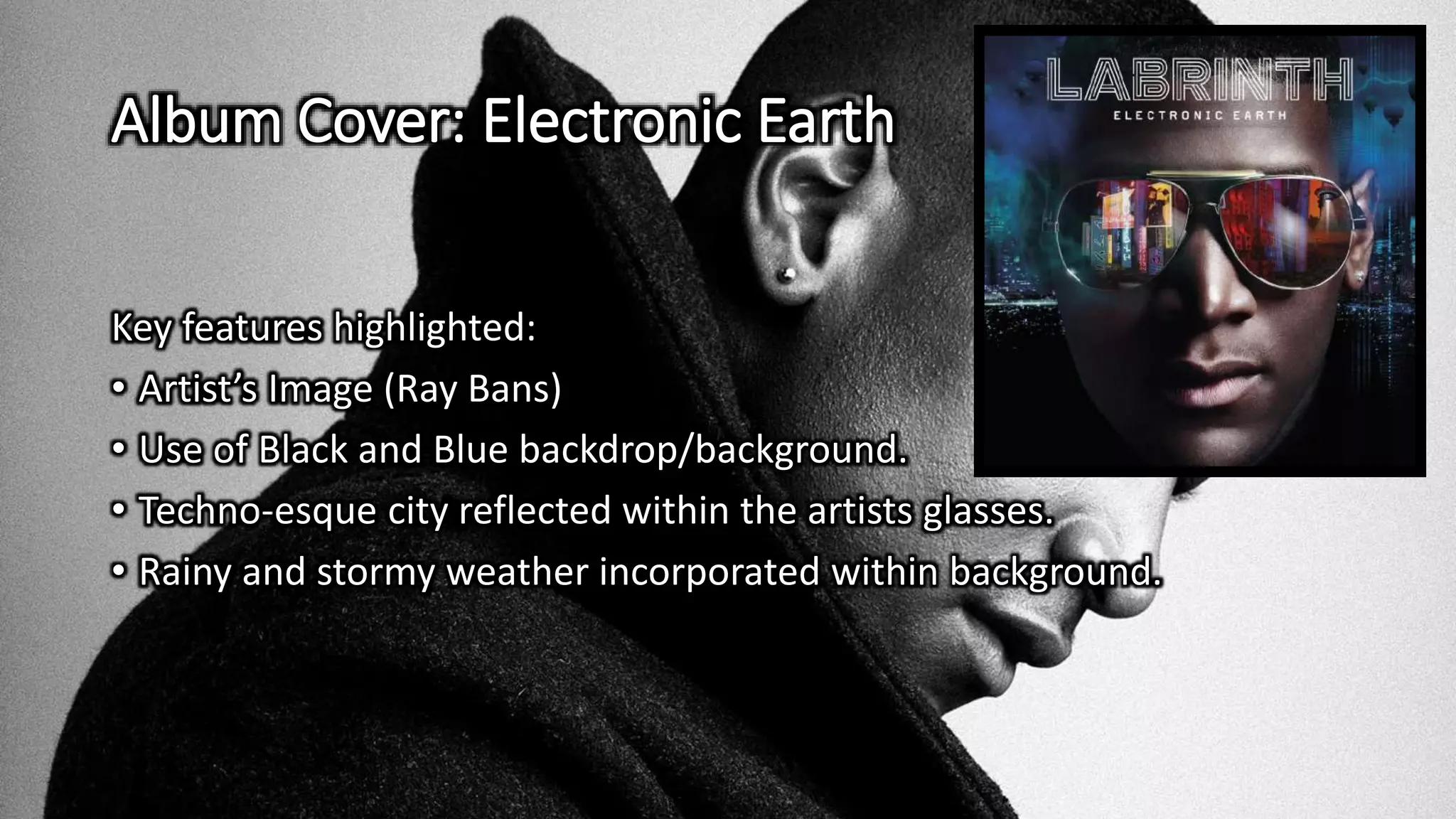 Album Cover: Electronic Earth
Key features highlighted:
• Artist’s Image (Ray Bans)
• Use of Black and Blue backdrop/background.
• Techno-esque city reflected within the artists glasses.
• Rainy and stormy weather incorporated within background.
 