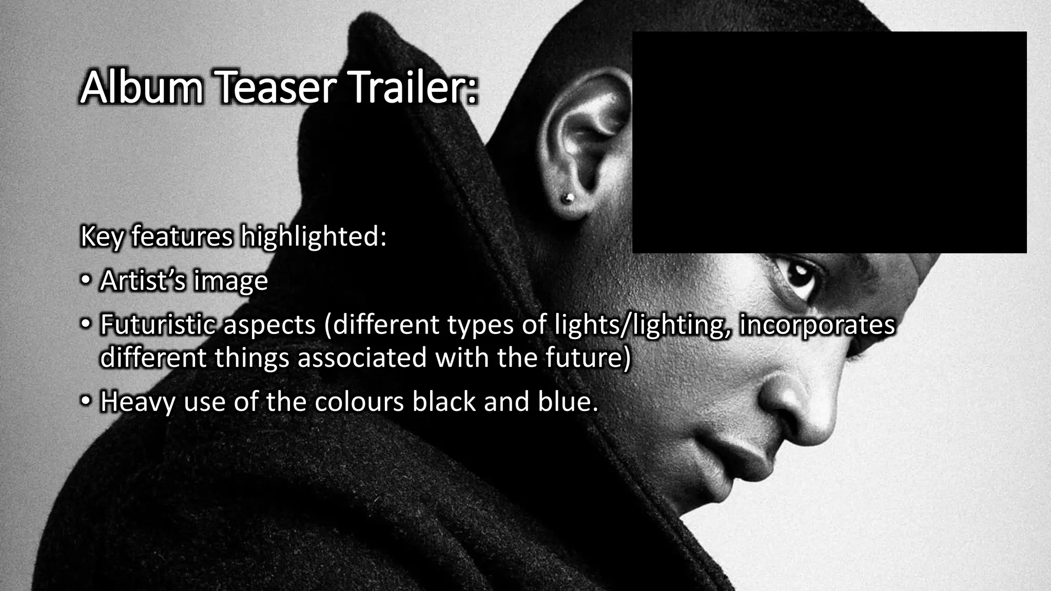 Album Teaser Trailer:
Key features highlighted:
• Artist’s image
• Futuristic aspects (different types of lights/lighting, incorporates
different things associated with the future)
• Heavy use of the colours black and blue.
 