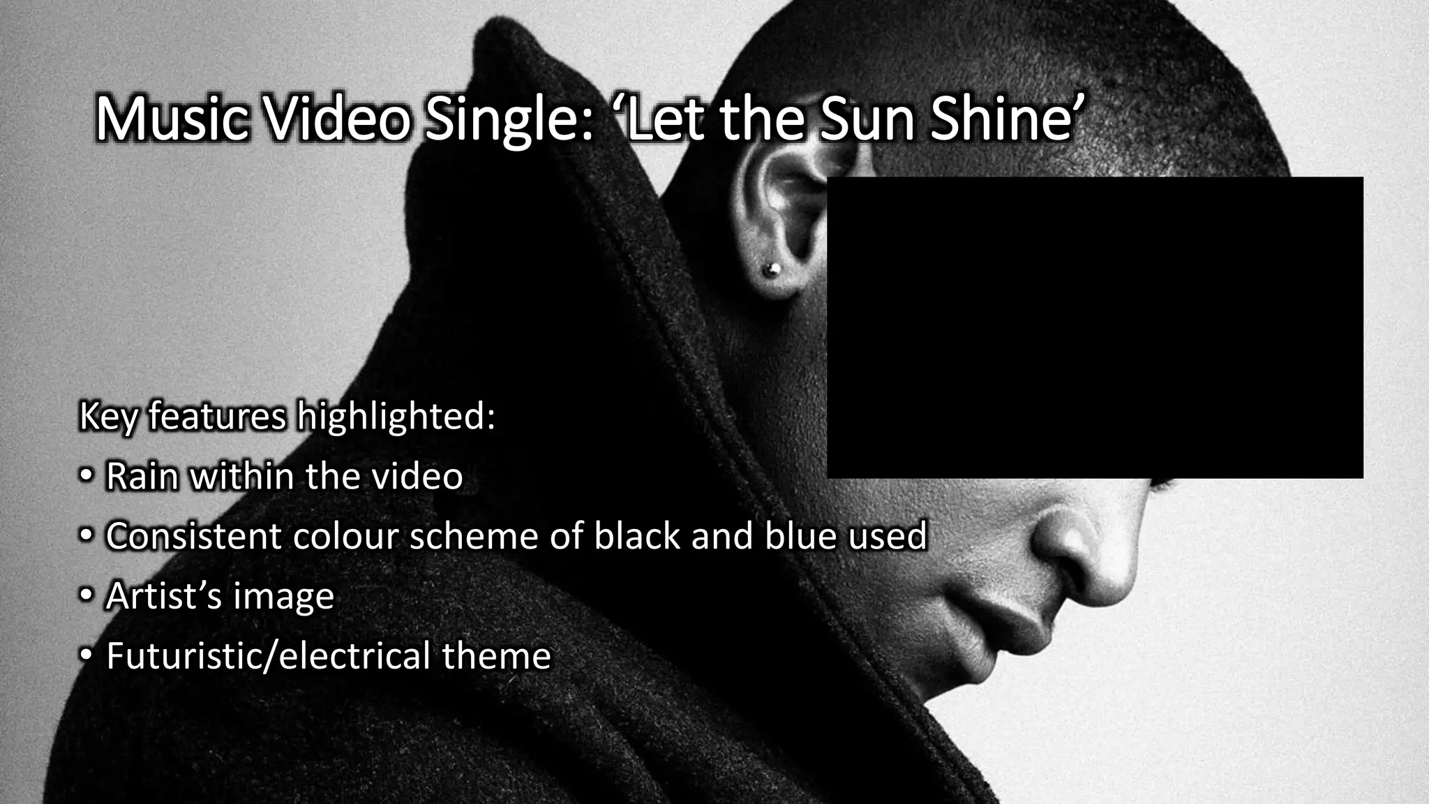 Music Video Single: ‘Let the Sun Shine’
Key features highlighted:
• Rain within the video
• Consistent colour scheme of black and blue used
• Artist’s image
• Futuristic/electrical theme
 