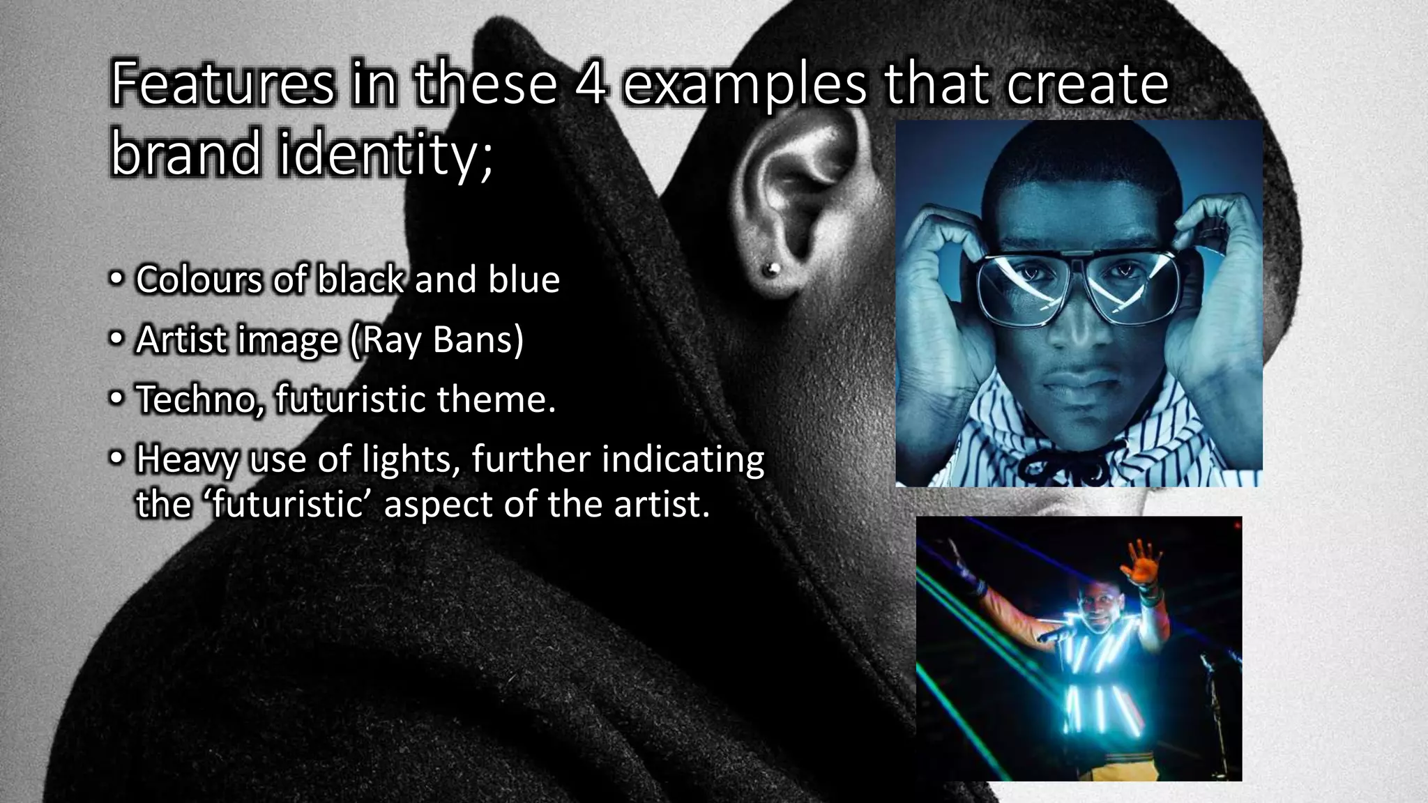 Features in these 4 examples that create
brand identity;
• Colours of black and blue
• Artist image (Ray Bans)
• Techno, futuristic theme.
• Heavy use of lights, further indicating
the ‘futuristic’ aspect of the artist.
 