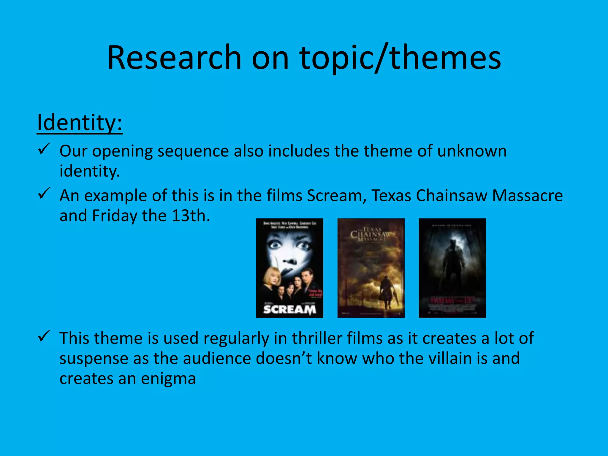 Research on topic/themes
Identity:
 Our opening sequence also includes the theme of unknown
  identity.
 An example of this is in the films Scream, Texas Chainsaw Massacre
  and Friday the 13th.




 This theme is used regularly in thriller films as it creates a lot of
  suspense as the audience doesn’t know who the villain is and
  creates an enigma
 