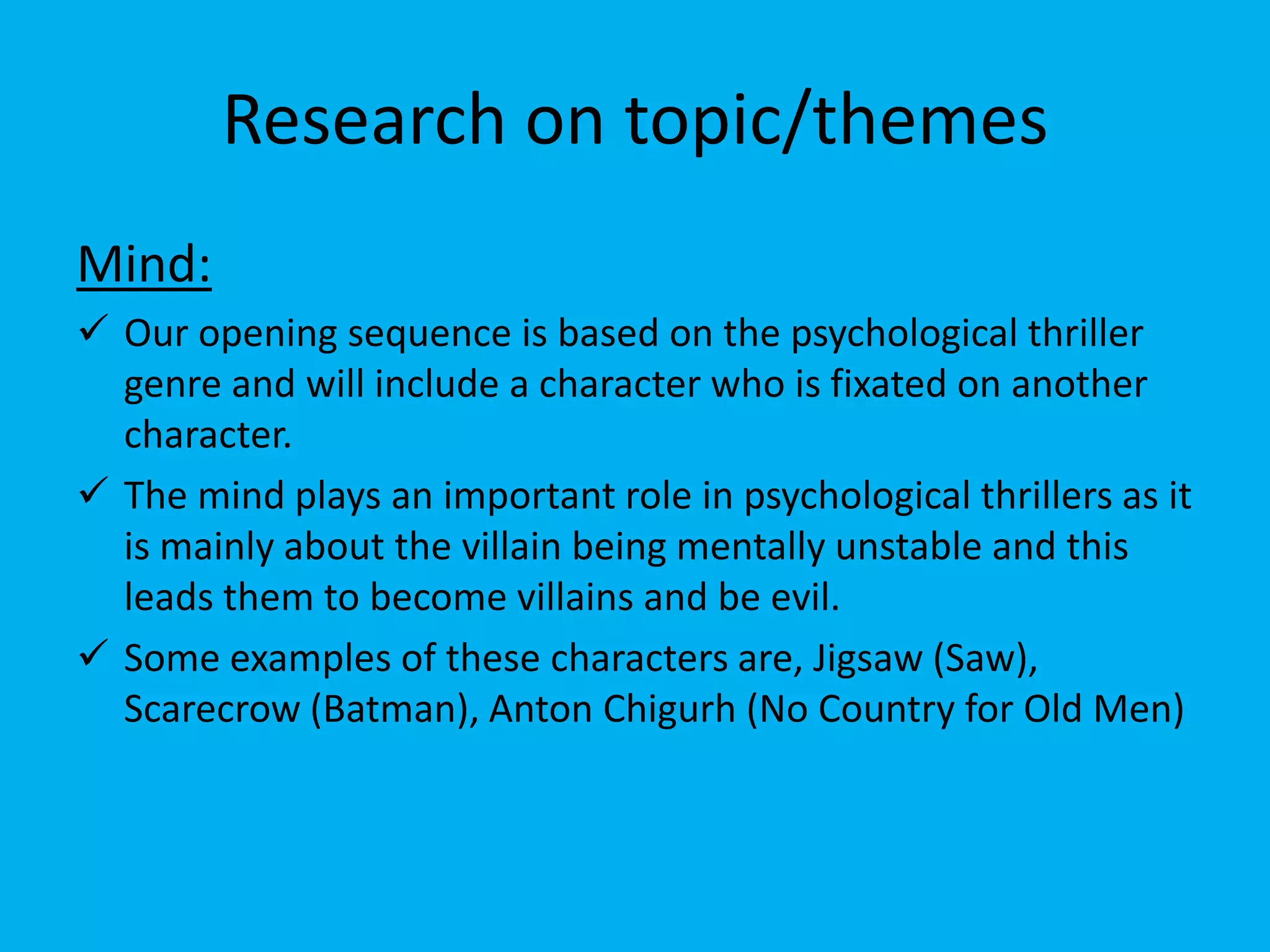Research on topic/themes
Mind:
 Our opening sequence is based on the psychological thriller
  genre and will include a character who is fixated on another
  character.
 The mind plays an important role in psychological thrillers as it
  is mainly about the villain being mentally unstable and this
  leads them to become villains and be evil.
 Some examples of these characters are, Jigsaw (Saw),
  Scarecrow (Batman), Anton Chigurh (No Country for Old Men)
 