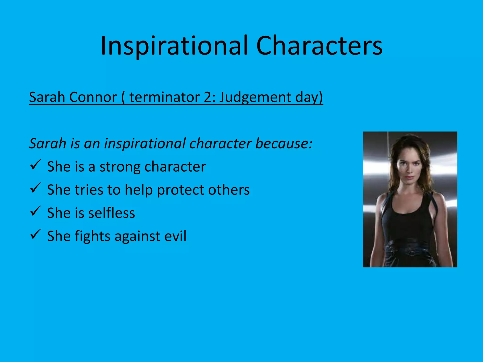 Inspirational Characters
Sarah Connor ( terminator 2: Judgement day)

Sarah is an inspirational character because:
 She is a strong character
 She tries to help protect others
 She is selfless
 She fights against evil
 