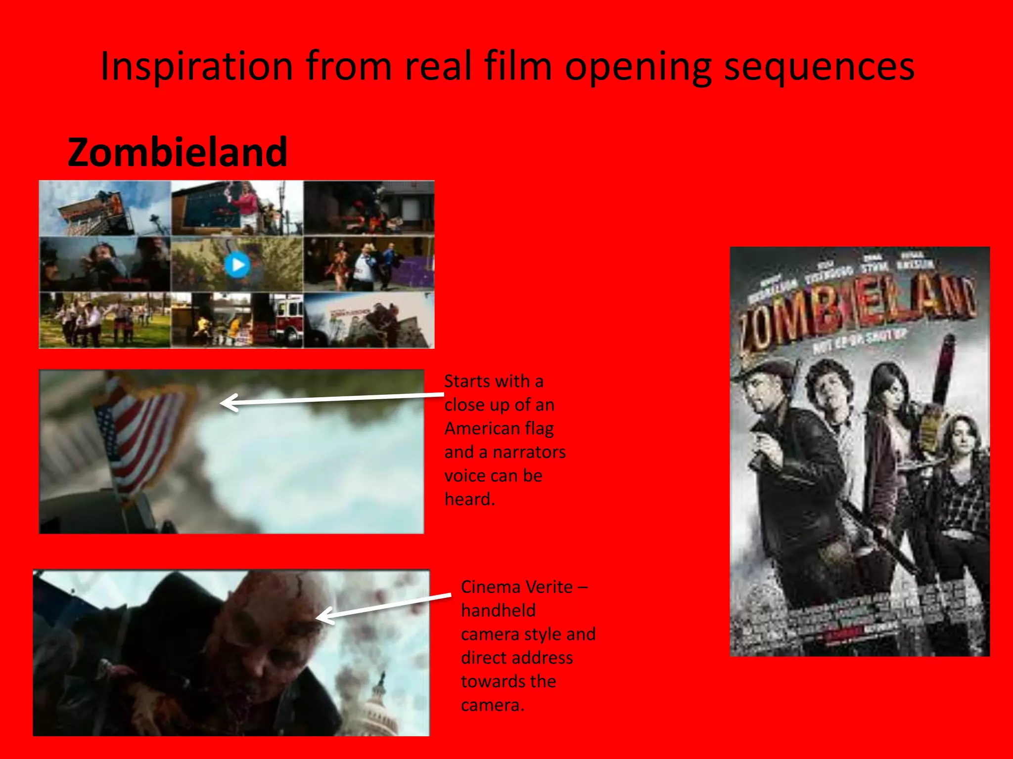 Inspiration from real film opening sequences
Zombieland



                   Starts with a
                   close up of an
                   American flag
                   and a narrators
                   voice can be
                   heard.



                     Cinema Verite –
                     handheld
                     camera style and
                     direct address
                     towards the
                     camera.
 