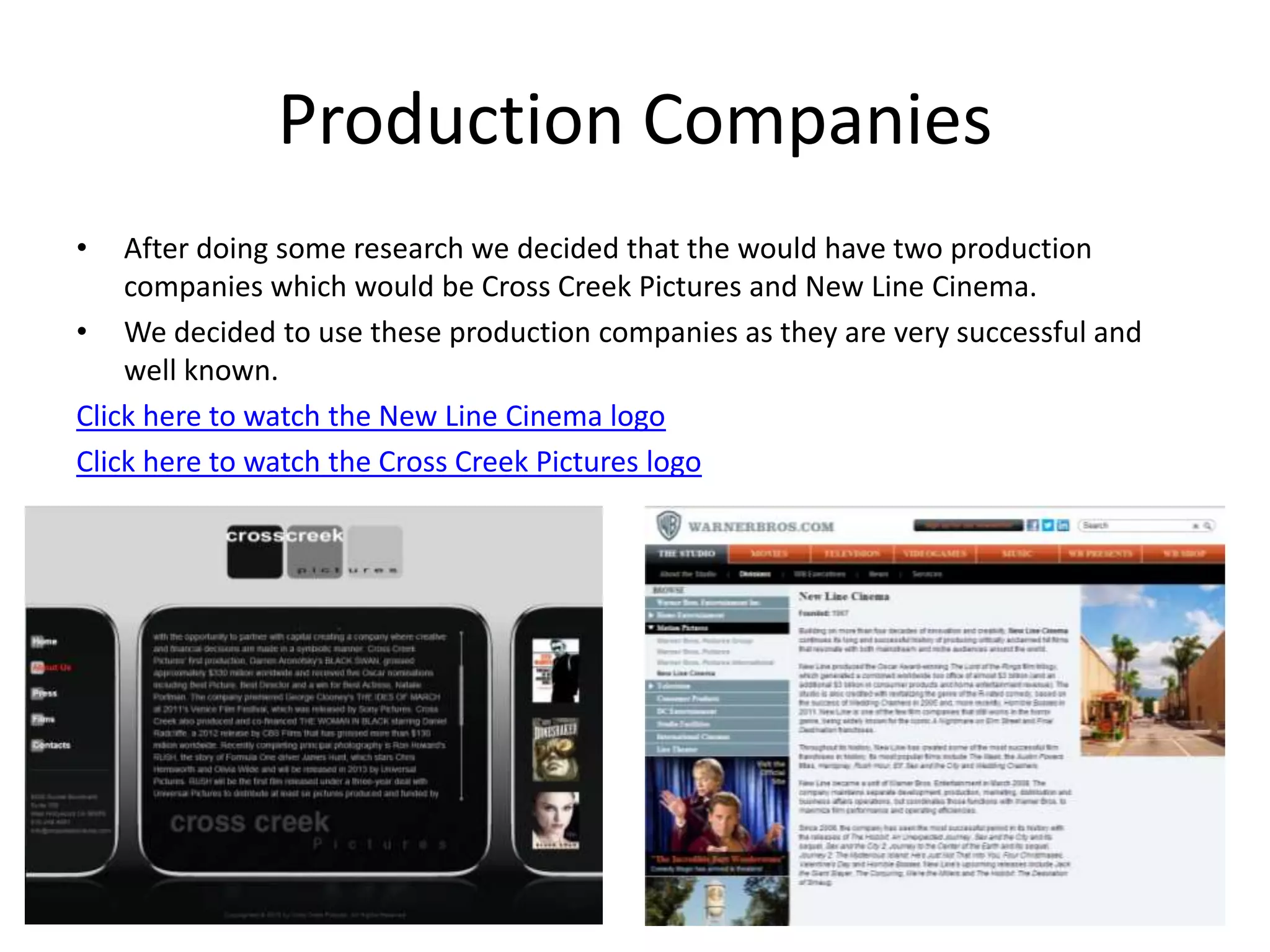 Production Companies
•   After doing some research we decided that the would have two production
    companies which would be Cross Creek Pictures and New Line Cinema.
• We decided to use these production companies as they are very successful and
    well known.
Click here to watch the New Line Cinema logo
Click here to watch the Cross Creek Pictures logo
 