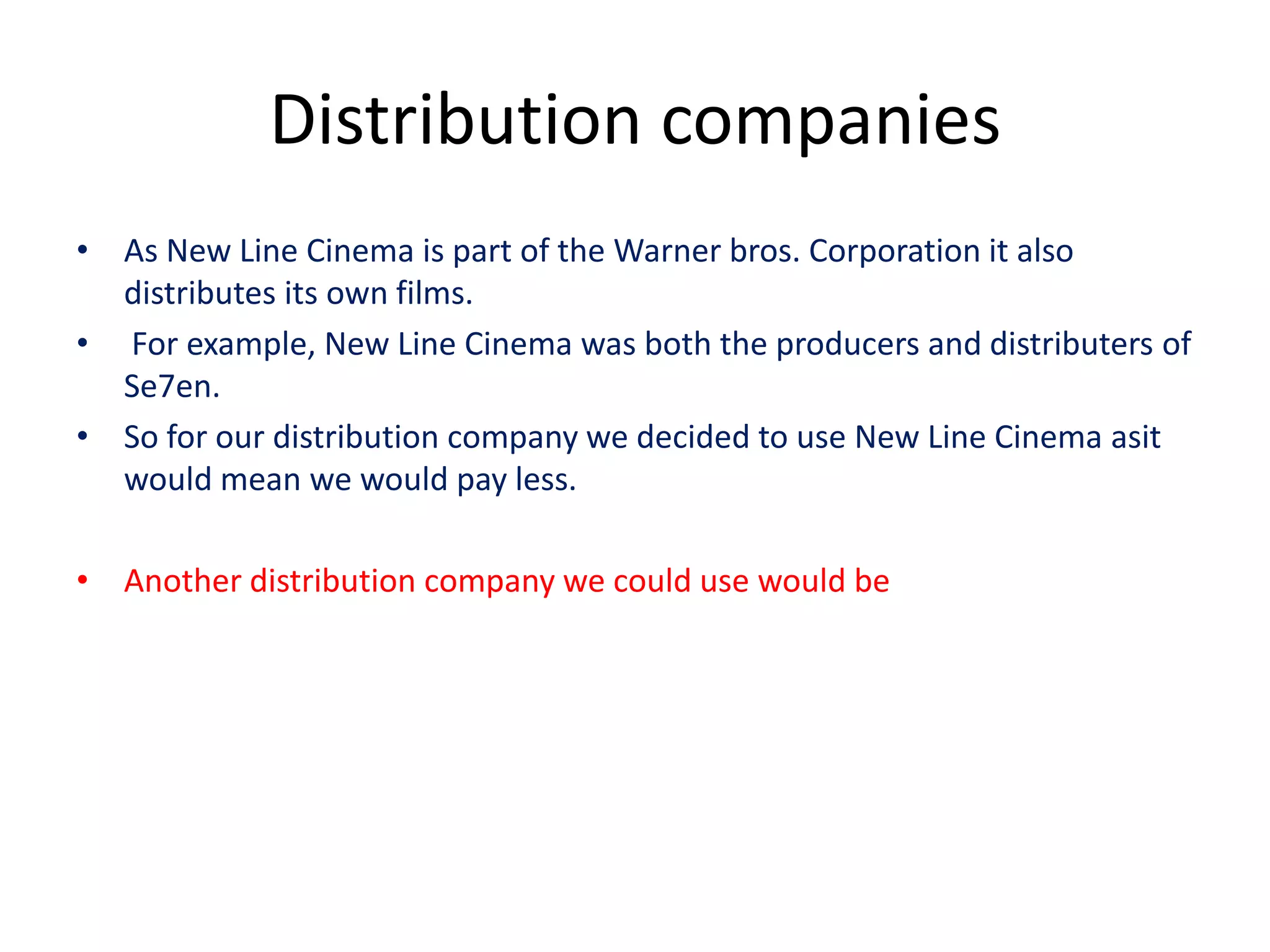 Distribution companies
• As New Line Cinema is part of the Warner bros. Corporation it also
  distributes its own films.
• For example, New Line Cinema was both the producers and distributers of
  Se7en.
• So for our distribution company we decided to use New Line Cinema asit
  would mean we would pay less.

• Another distribution company we could use would be
 