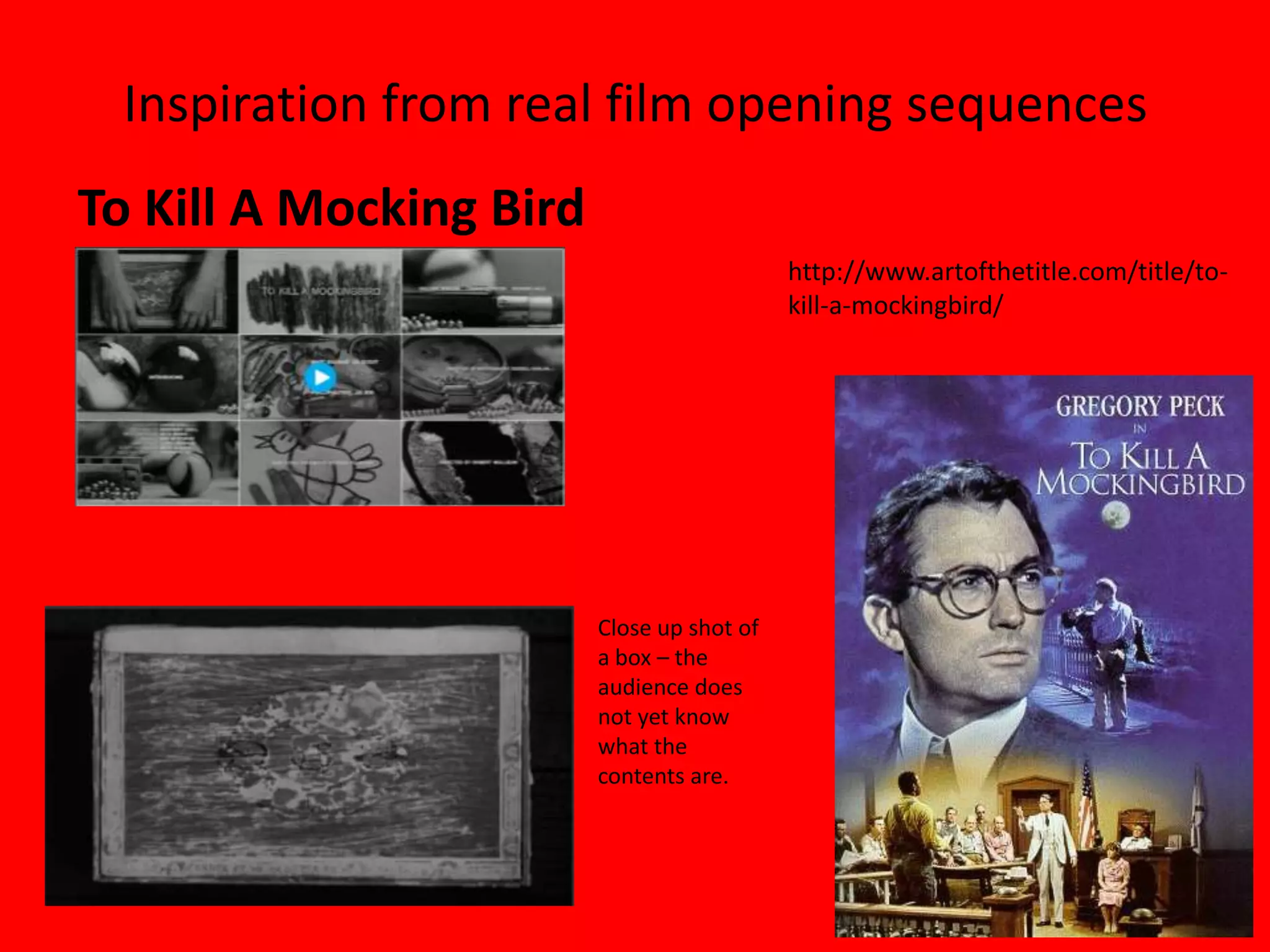 Inspiration from real film opening sequences
To Kill A Mocking Bird
                                            http://www.artofthetitle.com/title/to-
                                            kill-a-mockingbird/




                         Close up shot of
                         a box – the
                         audience does
                         not yet know
                         what the
                         contents are.
 