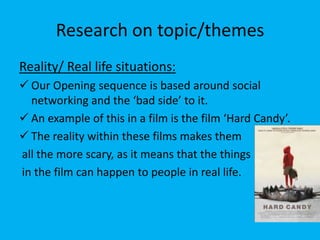 Research on topic/themes
Reality/ Real life situations:
 Our Opening sequence is based around social
  networking and the ‘bad side’ to it.
 An example of this in a film is the film ‘Hard Candy’.
 The reality within these films makes them
all the more scary, as it means that the things
in the film can happen to people in real life.
 