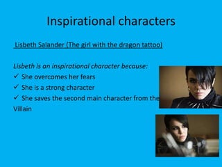 Inspirational characters
Lisbeth Salander (The girl with the dragon tattoo)

Lisbeth is an inspirational character because:
 She overcomes her fears
 She is a strong character
 She saves the second main character from the
Villain
 