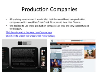 Production Companies
•   After doing some research we decided that the would have two production
    companies which would be Cross Creek Pictures and New Line Cinema.
• We decided to use these production companies as they are very successful and
    well known.
Click here to watch the New Line Cinema logo
Click here to watch the Cross Creek Pictures logo
 