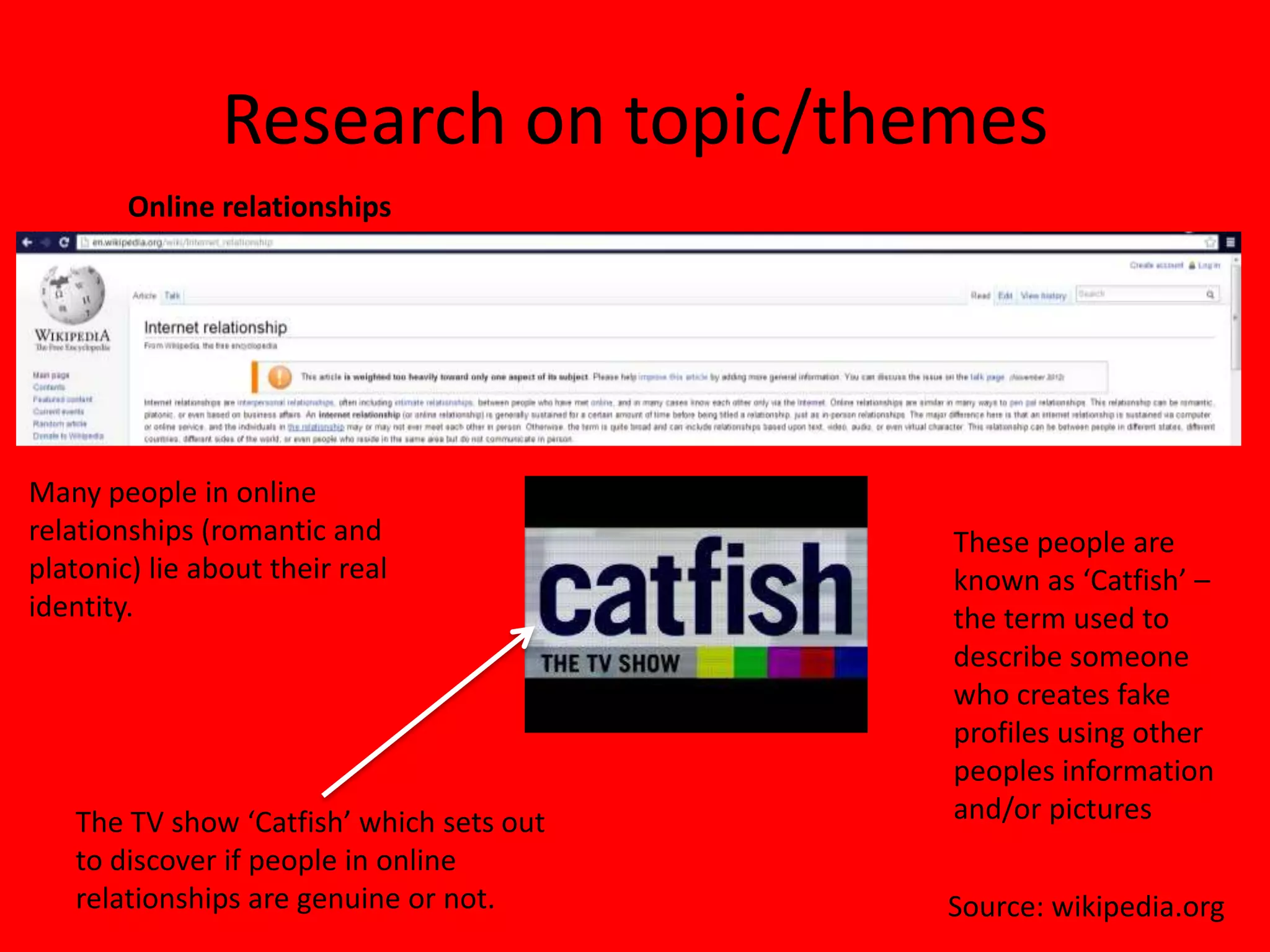 Research on topic/themes
        Online relationships




Many people in online
relationships (romantic and               These people are
platonic) lie about their real            known as ‘Catfish’ –
identity.                                 the term used to
                                          describe someone
                                          who creates fake
                                          profiles using other
                                          peoples information
   The TV show ‘Catfish’ which sets out   and/or pictures
   to discover if people in online
   relationships are genuine or not.      Source: wikipedia.org
 