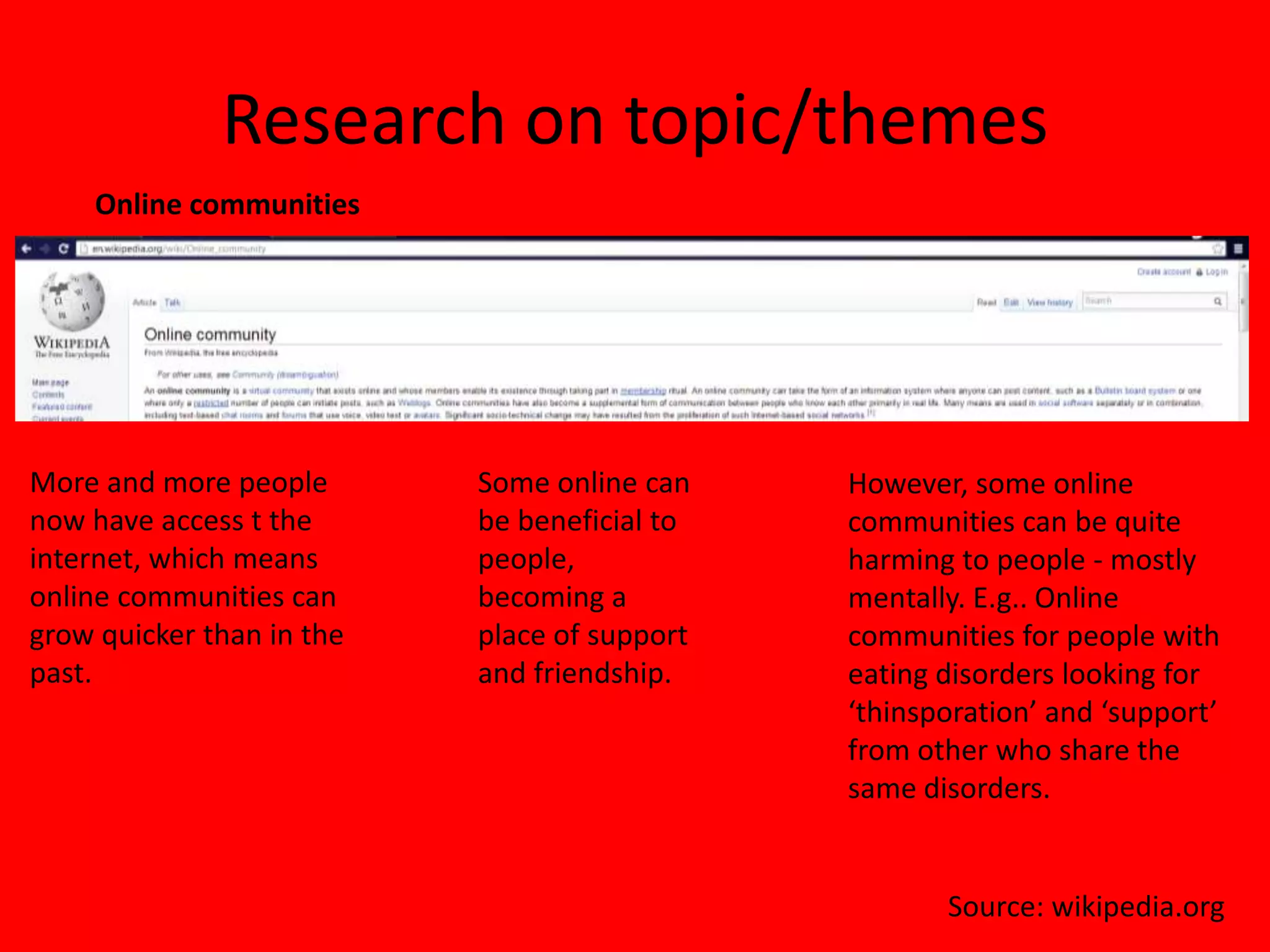 Research on topic/themes
    Online communities




More and more people       Some online can    However, some online
now have access t the      be beneficial to   communities can be quite
internet, which means      people,            harming to people - mostly
online communities can     becoming a         mentally. E.g.. Online
grow quicker than in the   place of support   communities for people with
past.                      and friendship.    eating disorders looking for
                                              ‘thinsporation’ and ‘support’
                                              from other who share the
                                              same disorders.


                                                     Source: wikipedia.org
 
