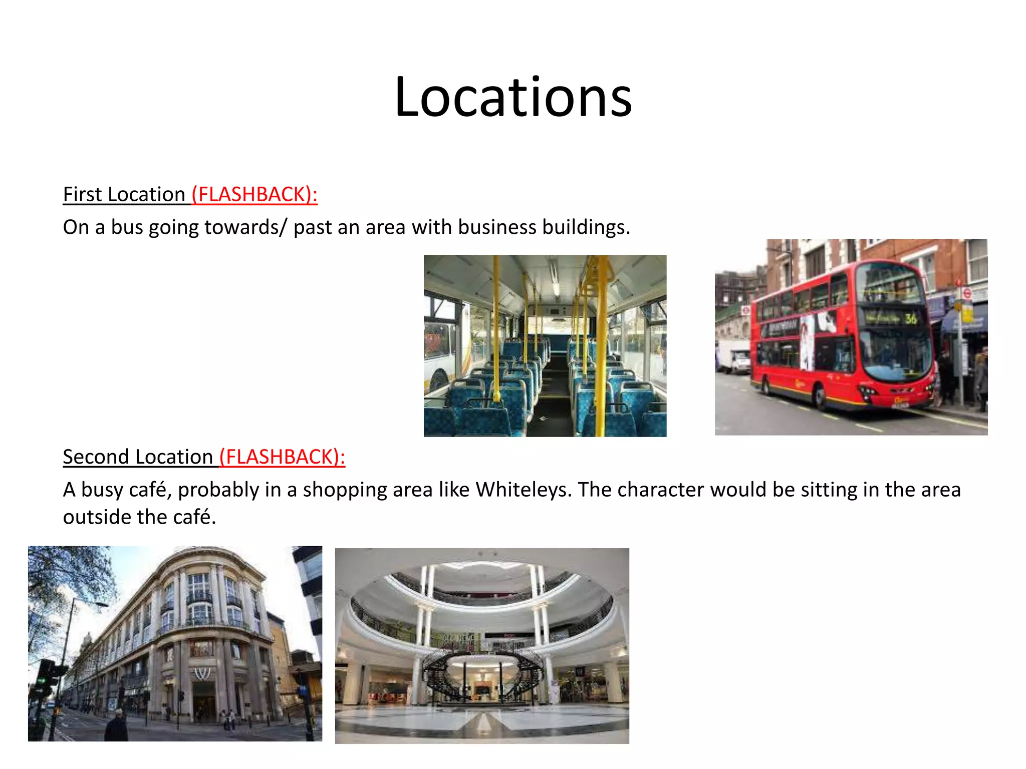 Locations
First Location (FLASHBACK):
On a bus going towards/ past an area with business buildings.




Second Location (FLASHBACK):
A busy café, probably in a shopping area like Whiteleys. The character would be sitting in the area
outside the café.
 