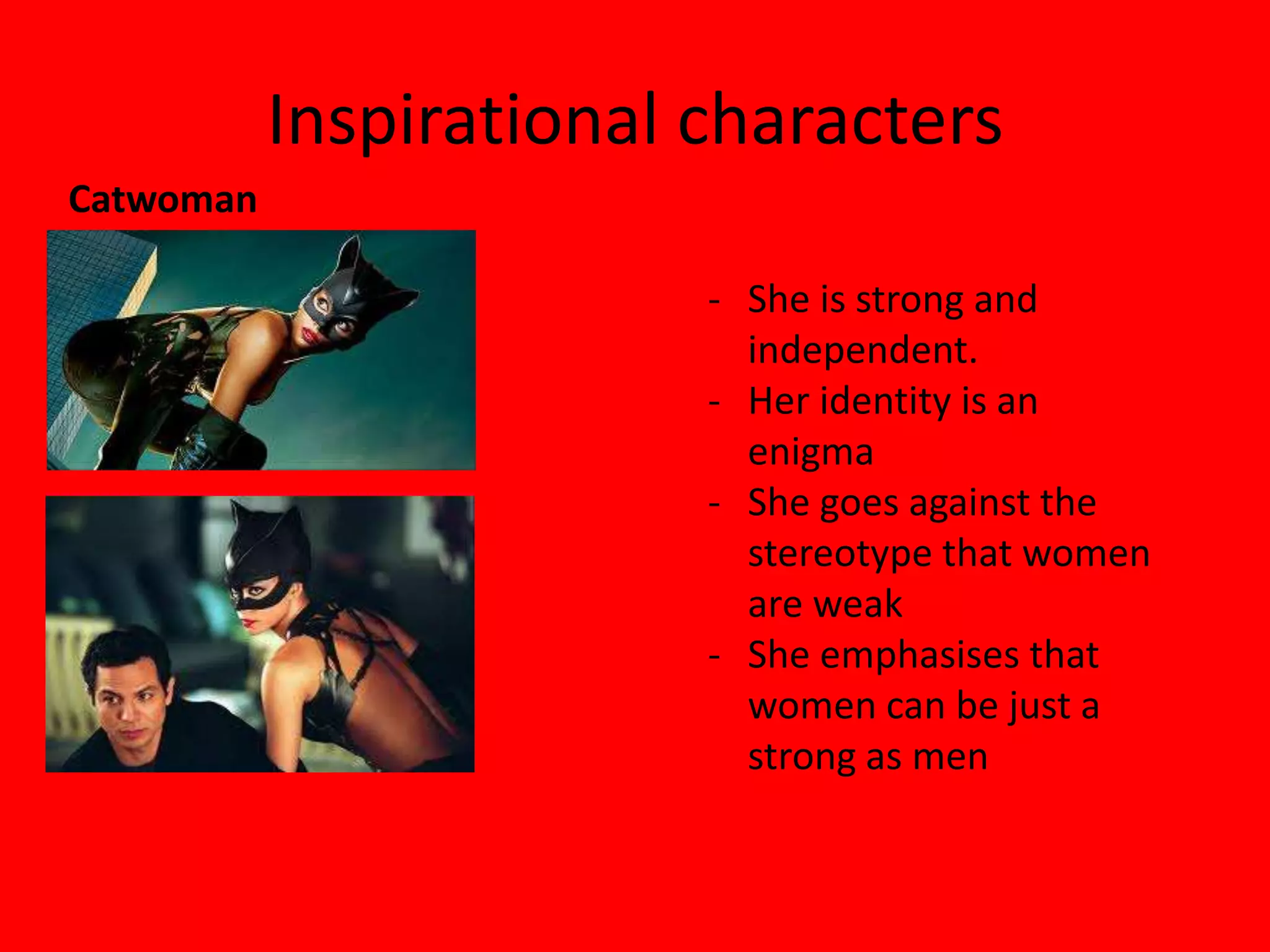 Inspirational characters
Catwoman

                         - She is strong and
                           independent.
                         - Her identity is an
                           enigma
                         - She goes against the
                           stereotype that women
                           are weak
                         - She emphasises that
                           women can be just a
                           strong as men
 