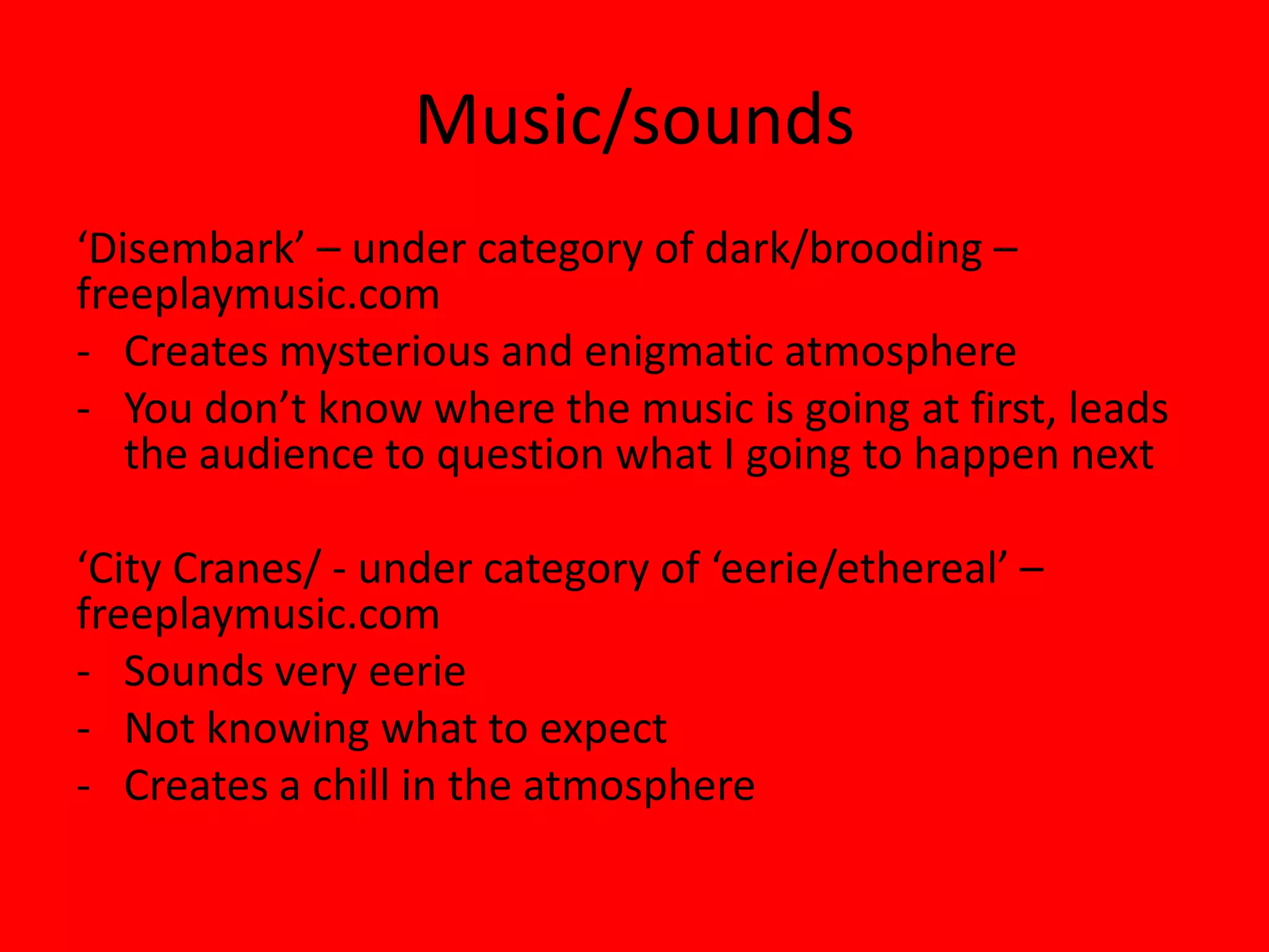 Music/sounds
‘Disembark’ – under category of dark/brooding –
freeplaymusic.com
- Creates mysterious and enigmatic atmosphere
- You don’t know where the music is going at first, leads
   the audience to question what I going to happen next

‘City Cranes/ - under category of ‘eerie/ethereal’ –
freeplaymusic.com
- Sounds very eerie
- Not knowing what to expect
- Creates a chill in the atmosphere
 